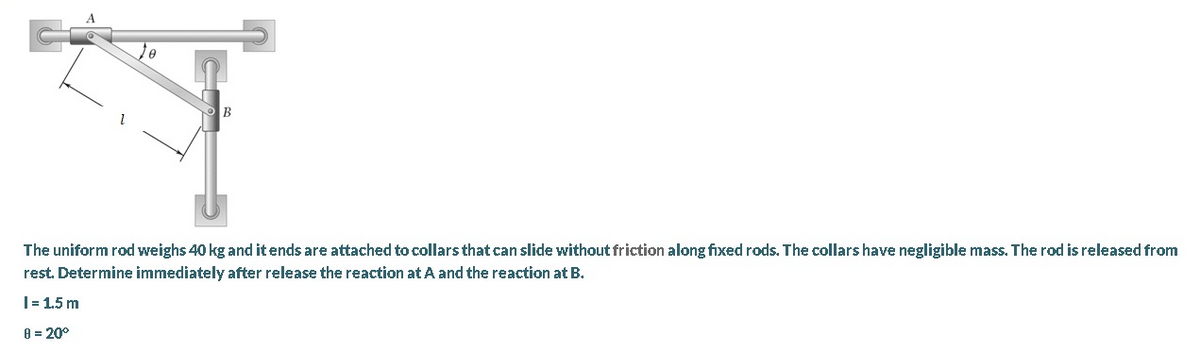 B
The uniform rod weighs 40 kg and it ends are attached to collars that can slide without friction along fixed rods. The collars have negligible mass. The rod is released from
rest. Determine immediately after release the reaction at A and the reaction at B.
|= 1.5 m
8 = 20°
