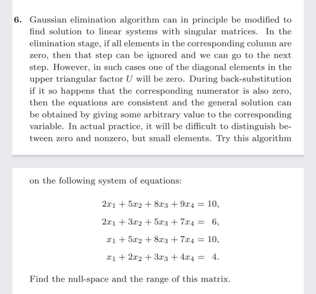 6. Gaussian elimination algorithm can in principle be modified to
find solution to linear systems with singular matrices. In the
elimination stage, if all elements in the corresponding column are
zero, then that step can be ignored and we can go to the next
step. However, in such cases one of the diagonal elements in the
upper triangular factor U will be zero. During back-substitution
if it so happens that the corresponding numerator is also zero,
then the equations are consistent and the general solution can
be obtained by giving some arbitrary value to the corresponding
variable. In actual practice, it will be difficult to distinguish be-
tween zero and nonzero, but small elements. Try this algorithm
on the following system of equations:
2x1 + 5x2 + 8x3 + 9x4 = 10,
2x1 + 3x2 + 5x3 + 7x4 = 6,
xi + 5x2 + 8x3 + 7x4
10,
x1 + 2x2 + 3x3 + 4x4
4.
Find the null-space and the range of this matrix.
