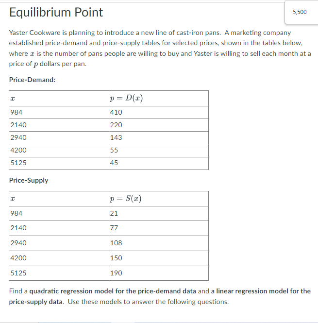 Equilibrium Point
5,500
Yaster Cookware is planning to introduce a new line of cast-iron pans. A marketing company
established price-demand and price-supply tables for selected prices, shown in the tables below,
where a is the number of pans people are willing to buy and Yaster is willing to sell each month at a
price of p dollars per pan.
Price-Demand:
p = D(x)
984
410
2140
220
2940
143
4200
55
5125
45
Price-Supply
p = S(x)
984
21
2140
77
2940
108
4200
150
5125
190
Find a quadratic regression model for the price-demand data and a linear regression model for the
price-supply data. Use these models to answer the following questions.
