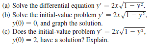 (a) Solve the differential equation y' = 2x/T– y².
(b) Solve the initial-value problem y' = 2x/T- y²,
y(0) = 0, and graph the solution.
(c) Does the initial-value problem y' = 2x/1 – y²,
y(0) = 2, have a solution? Explain.
