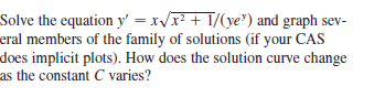 Solve the equation y' = x/r? + 1/(ye") and graph sev-
eral members of the family of solutions (if your CAS
does implicit plots). How does the solution curve change
as the constant C varies?
