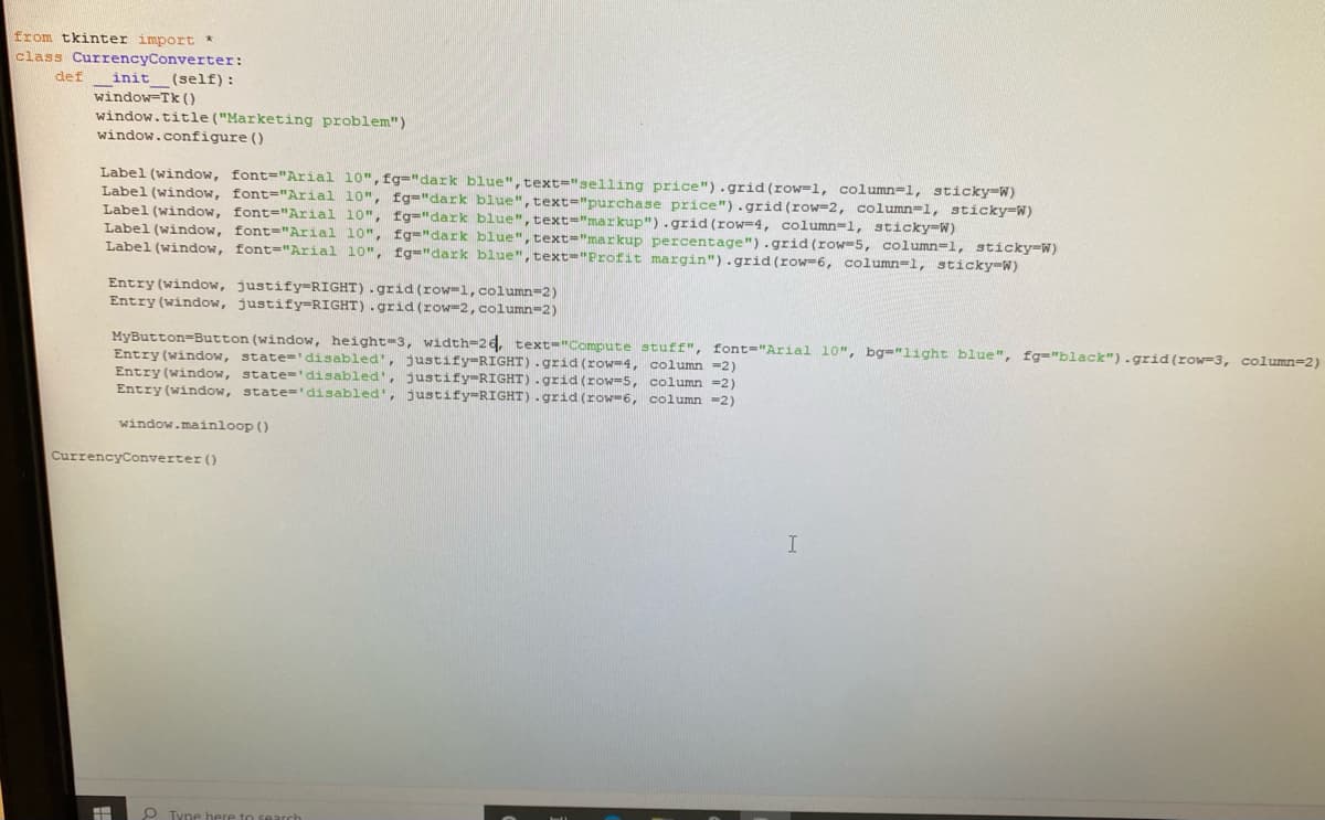 from tkinter import *
class CurrencyConverter:
(self) :
def
init
window-Tk ()
window.title("Marketing problem")
window.configure ()
Label (window, font="Arial 10", fg="dark blue",text="selling price").grid (row-1, column=1, sticky-W)
Label (window, font="Arial 10", fg="dark blue", text="purchase price").grid(row=2, column=1, sticky-W)
Label (window, font="Arial 10", fg="dark blue",text="markup"). grid (row=4, column=1, sticky-W)
Label (window, font-"Arial 10", fg="dark blue",text="markup percentage").grid (row-5, column=l, sticky-W)
Label (window, font="Arial 10", fg="dark blue",text="Profit margin").grid (row=6, column=1, sticky-W)
Entry (window, justify=RIGHT).grid (row=1, column=2)
Entry (window, justify=RIGHT).grid(row-2,column=2)
MyButton=Button (window, height=3, width-26, text="Compute stuff", font="Arial 10", bg="light blue", fg="black").grid(row=3, column=2)
Entry (window, state='disabled', justify-RIGHT).grid (row=4, column =2)
Entry (window, state='disabled', justify-RIGHT).grid (row-5, column =2)
Entry (window, state='disabled', justify-RIGHT).grid (row-6, column =2)
window.maínloop ()
CurrencyConverter ()
O Tune here t
