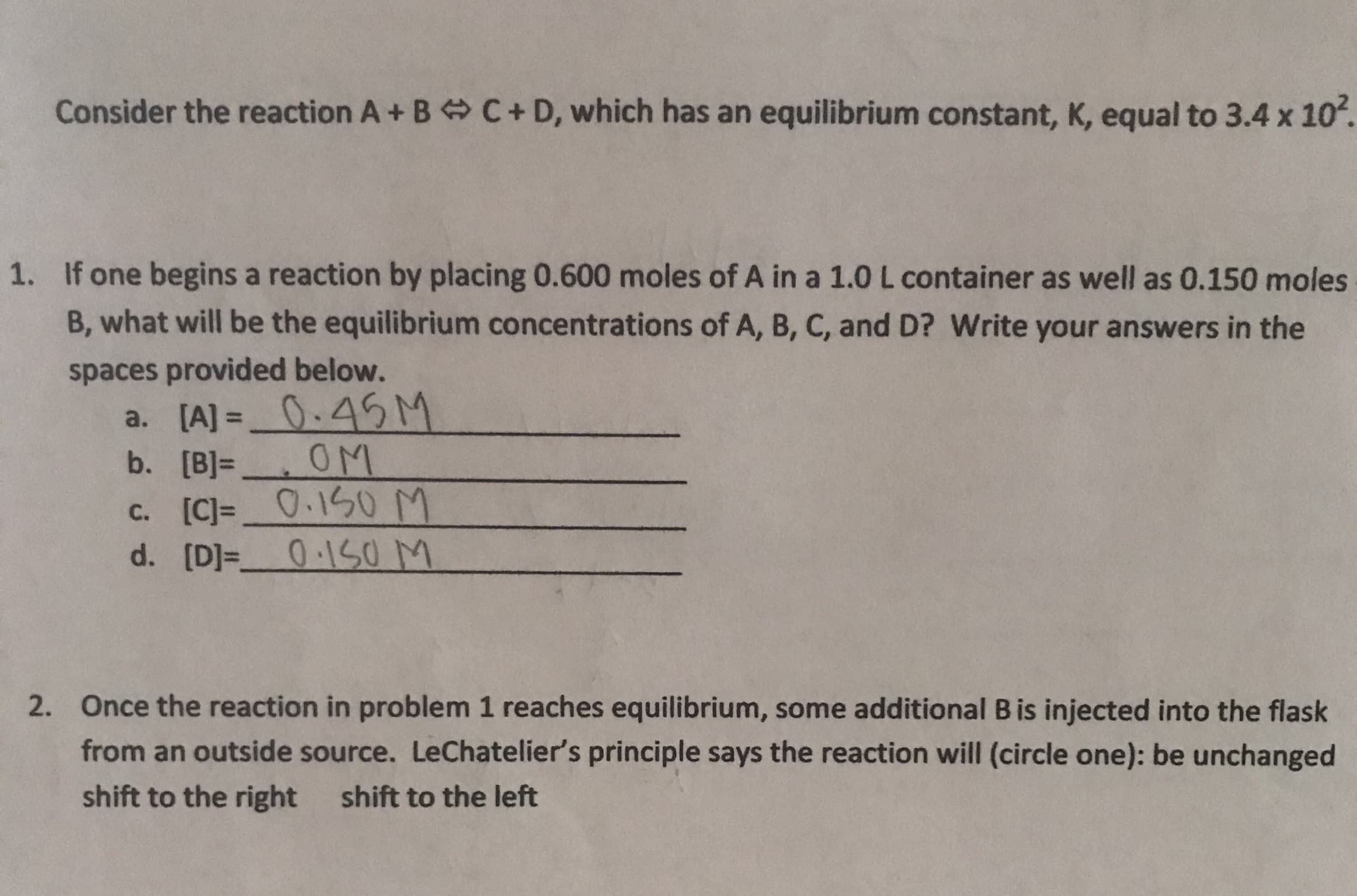 Consider the reaction A+ B C+ D, which has an equilibrium constant, K, equal to 3.4 x 102.
If one begins a reaction by placing 0.600 moles of A in a 1.0 L container as well as 0.150 moles
1.
B, what will be the equilibrium concentrations of A, B, C, and D? Write your answers in the
spaces provided below.
[A] 0.45M
[B) OM
[C]=0.150 M
0-150 M
a.
b.
С.
d. [D]-_
Once the reaction in problem 1 reaches equilibrium, some additional B is injected into the flask
2.
from an outside source. LeChatelier's principle says the reaction will (circle one): be unchanged
shift to the right
shift to the left
