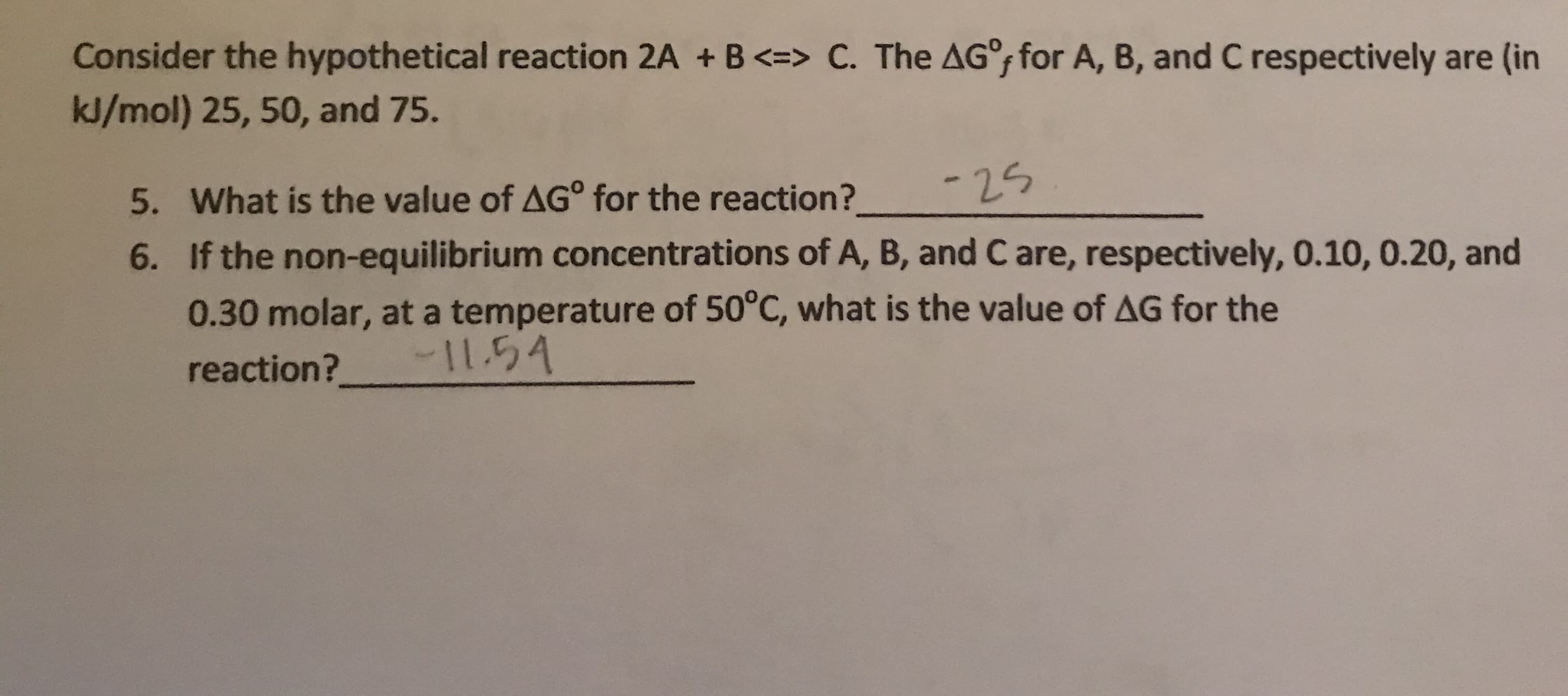 Consider the hypothetical reaction 2A + B<=> C. The AG for A, B, and C respectively
kJ/mol) 25, 50, and 75.
-24
What is the value of AG° for the reaction?
5.
If the non-equilibrium concentrations of A, B, and C are, respectively, 0.10, 0.20, and
6.
0.30 molar, at a temperature of 50°C, what is the value of AG for the
-I154
reaction?
