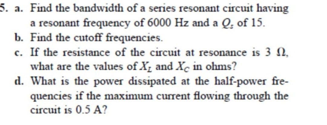 5. a. Find the bandwidth of a series resonant circuit having
a resonant frequency of 6000 Hz and a Q. of 15.
b. Find the cutoff frequencies.
c. If the resistance of the circuit at resonance is 3,
what are the values of X and Xc in ohms?
d. What is the power dissipated at the half-power fre-
quencies if the maximum current flowing through the
circuit is 0.5 A?