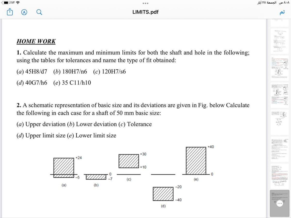 چ ۷۲٪۱
...
A
Q
LIMITS.pdf
HOME WORK
1. Calculate the maximum and minimum limits for both the shaft and hole in the following;
using the tables for tolerances and name the type of fit obtained:
(a) 45H8/d7 (b) 180H7/n6 (c) 120H7/s6
(d) 40G7/h6 (e) 35 C11/h10
2. A schematic representation of basic size and its deviations are given in Fig. below Calculate
the following in each case for a shaft of 50 mm basic size:
(a) Upper deviation (b) Lower deviation (c) Tolerance
(d) Upper limit size (e) Lower limit size
+40
+30
+24
+10
0
0
-7
(a)
(b)
(c)
(d)
-20
-40
(e)
۸:۰۸ ص الجمعة ٢٧ أيار
تم
S
SE
-
Sma
LANKA
COME
T
DEVEN=
P
11
www
L