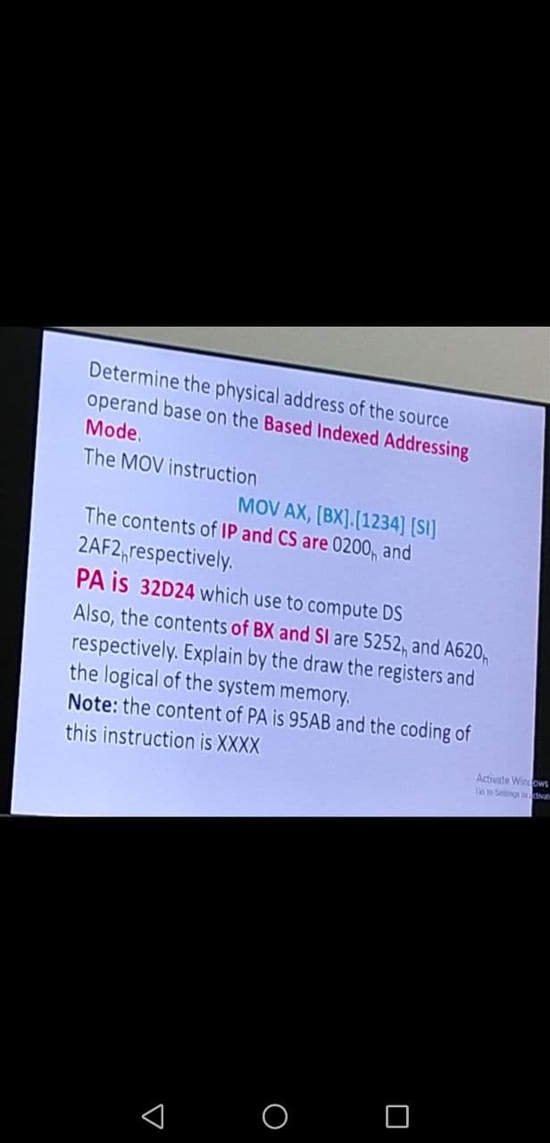 Determine the physical address of the source
operand base on the Based Indexed Addressing
Mode.
The MOV instruction
MOV AX, [BX].[1234] [SI]
The contents of IP and CS are 0200, and
2AF2 respectively.
PA is 32D24 which use to compute DS
Also, the contents of BX and SI are 5252, and A620
respectively. Explain by the draw the registers and
the logical of the system memory.
Note: the content of PA is 95AB and the coding of
this instruction is XXXX
O O
A
Activate Windows
Go to Settings incivale