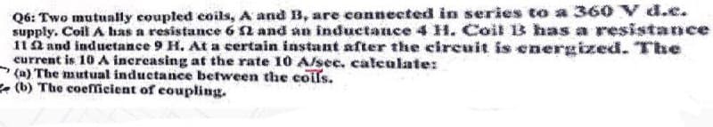 Q6: Two mutually coupled coils, A and B, are connected in series to a 360 V d.c.
supply. Coil A has a resistance 6 52 and an inductance 4 H. Coil 13 has a resistance
112 and inductance 9 H. At a certain instant after the circuit is energized. The
current is 10 A increasing at the rate 10 A/sec. calculate:
(a) The mutual inductance between the coils.
(b) The coefficient of coupling.