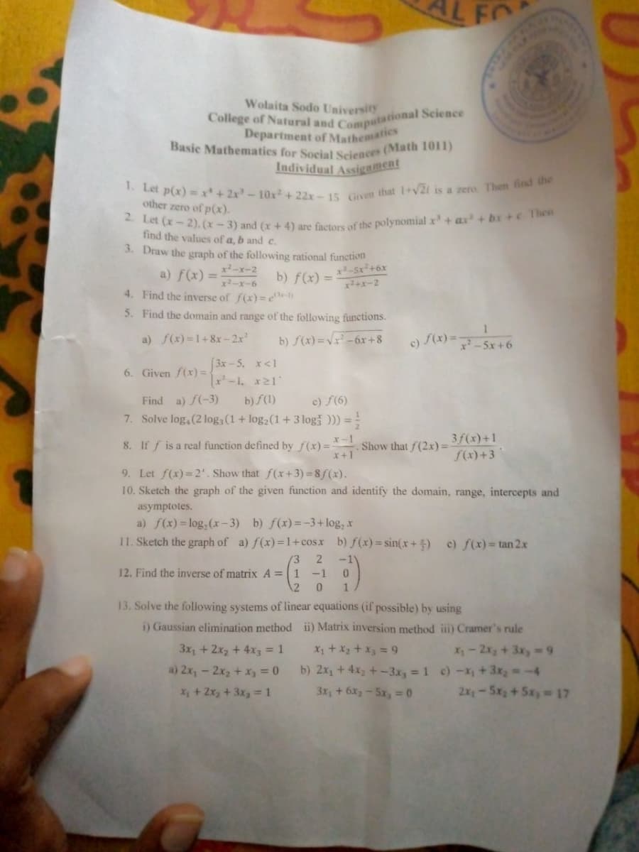 College of Natural and Computational Science
1. Let p(x) =x'+2x-10x+22x-15 Given that I+V2i is a zero. Then find the
2. Let (x-2), (x – 3) and (x + 4) are factors of the polynomial x + ax+ bx+c 1hen
Basic Mathematics for Social Sciences (Math 1011)
AL FO
Wolaita Sodo University
Department of Mathematics
Individual Assigament
other zero of p(x).
find the values of a, b and c.
3. Draw the graph of the following rational function
a) f(x) = b) f(x) =
x2-x-2
-5x+6x
%3D
x2-x-6
x+x-2
4. Find the inverse of f(x)=e-)
5. Find the domain and range of the following functions.
a) f(x)=1+8x-2x'
b) f(x) = Vx² - 6x+8
c) S(x) =
x-5x +6
[3x-5. x<1
-1, x21
b) S(1)
7. Solve log,(2 log3(1+ log2(1+3 log ))) ==
6. Given f(x) =
Find a) f(-3)
c) f(6)
3f(x)+1
f(x)+3
x-1
8. If f is a real function defined by f(x)= Show that f(2x) =
x+1
9. Let f(x)= 2". Show that f(x+ 3) = 8f (x).
10. Sketch the graph of the given function and identify the domain, range, intercepts and
asymptotes.
a) f(x)= log, (x-3) b) f(x)=-3+ log, x
11. Sketch the graph of a) f(x)=1+cosx b) f(x)= sin(x+ 5)
c) f(x)= tan 2.x
(3
2
12. Find the inverse of matrix A =1 -1 0
12
1
13. Solve the folowing systems of linear equations (if possible) by using
i) Gaussian elimination method ii) Matrix inversion method i) Cramer's rule
3x, + 2x2 + 4x3 = 1
a) 2x, - 2x2 + x, = 0
X1 + X2 + x3 = 9
X-2x3+3x,-9
b) 2x, + 4x + -3x, 1 c)-x, +3x, -4
2x-5x2+5x =17
X + 2x, + 3x3 = 1
3x, +6x2-5x, =0
