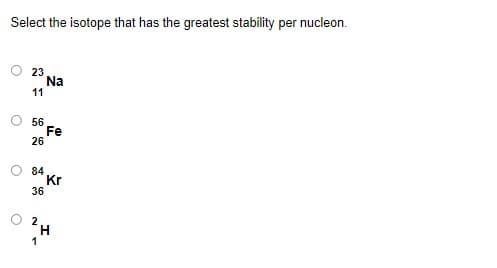 Select the isotope that has the greatest stability per nucleon.
23
Na
11
56
Fe
26
84
Kr
36
2
H
