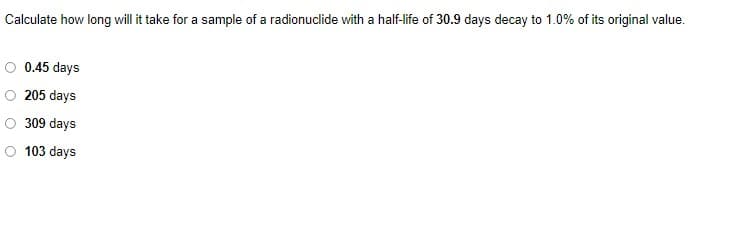 Calculate how long will it take for a sample of a radionuclide with a half-life of 30.9 days decay to 1.0% of its original value.
0.45 days
205 days
309 days
O 103 days
