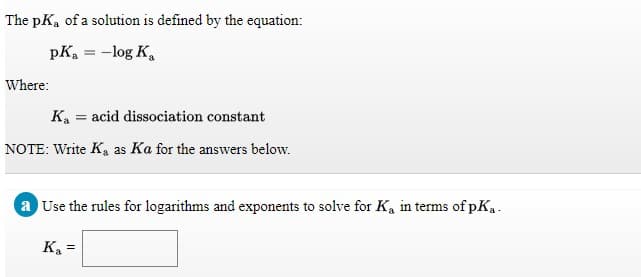 The pKa of a solution is defined by the equation:
pKa = -log K,
Where:
Ka = acid dissociation constant
NOTE: Write K, as Ka for the answers below.
a Use the rules for logarithms and exponents to solve for K, in terms of pK..
K =
