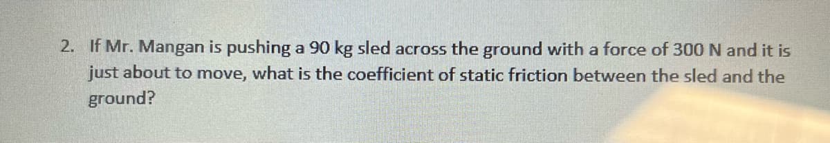 2. If Mr. Mangan is pushing a 90 kg sled across the ground with a force of 300 N and it is
just about to move, what is the coefficient of static friction between the sled and the
ground?
