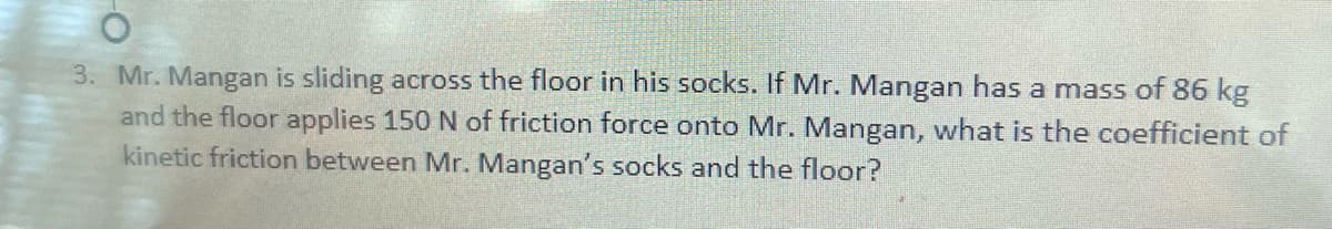 3. Mr. Mangan is sliding across the floor in his socks. If Mr. Mangan has a mass of 86 kg
and the floor applies 150 N of friction force onto Mr. Mangan, what is the coefficient of
kinetic friction between Mr. Mangan's socks and the floor?

