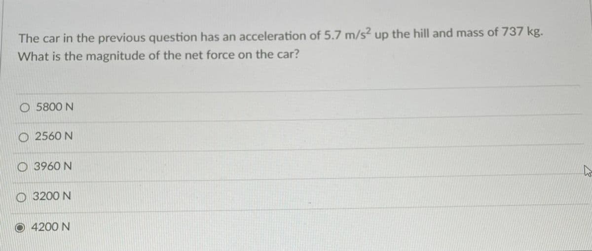 The car in the previous question has an acceleration of 5.7 m/s2 up the hill and mass of 737 kg.
What is the magnitude of the net force on the car?
O 5800 N
O 2560 N
O 3960 N
O 3200 N
4200 N
