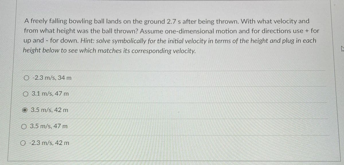 A freely falling bowling ball lands on the ground 2.7 s after being thrown. With what velocity and
from what height was the ball thrown? Assume one-dimensional motion and for directions use + for
up and - for down. Hint: solve symbolically for the initial velocity in terms of the height and plug in each
height below to see which matches its corresponding velocity.
O -2.3 m/s, 34 m
3.1 m/s. 47 m
O3.5 m/s, 42 m
O 3.5 m/s, 47 m
O -2.3 m/s, 42 m
