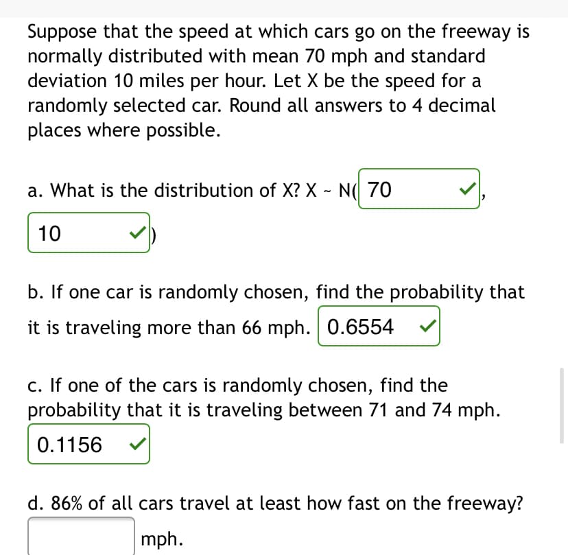 Suppose that the speed at which cars go on the freeway is
normally distributed with mean 70 mph and standard
deviation 10 miles per hour. Let X be the speed for a
randomly selected car. Round all answers to 4 decimal
places where possible.
a. What is the distribution of X? X - N( 70
10
b. If one car is randomly chosen, find the probability that
it is traveling more than 66 mph. 0.6554
c. If one of the cars is randomly chosen, find the
probability that it is traveling between 71 and 74 mph.
0.1156
d. 86% of all cars travel at least how fast on the freeway?
mph.
