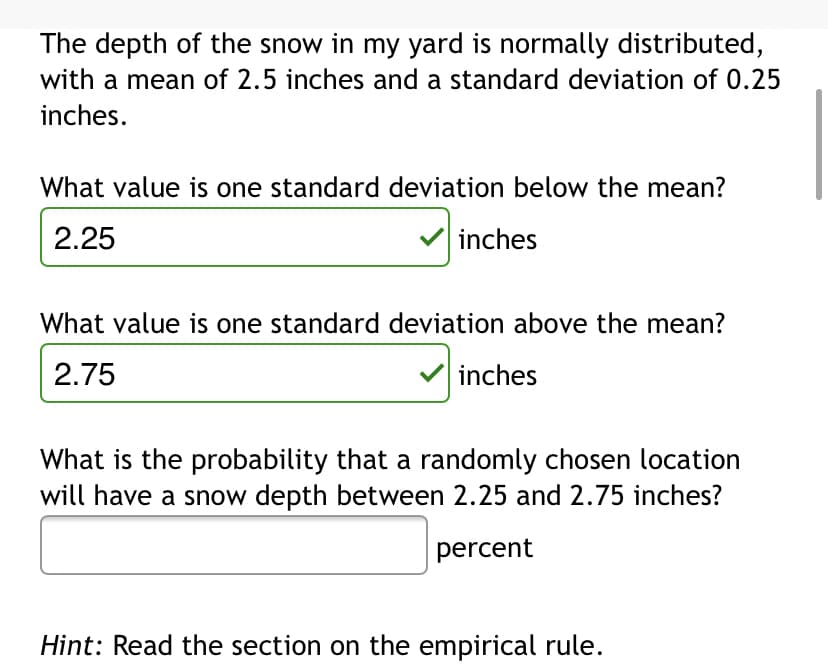 The depth of the snow in my yard is normally distributed,
with a mean of 2.5 inches and a standard deviation of 0.25
inches.
What value is one standard deviation below the mean?
2.25
inches
What value is one standard deviation above the mean?
2.75
inches
What is the probability that a randomly chosen location
will have a snow depth between 2.25 and 2.75 inches?
percent
Hint: Read the section on the empirical rule.
