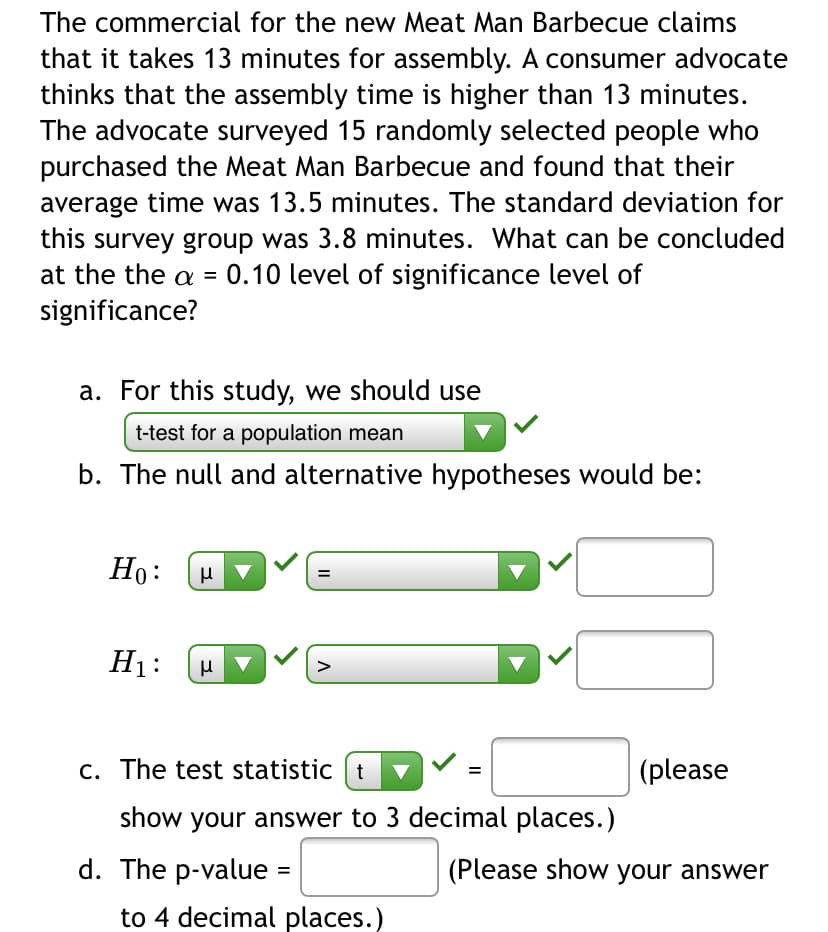 The commercial for the new Meat Man Barbecue claims
that it takes 13 minutes for assembly. A consumer advocate
thinks that the assembly time is higher than 13 minutes.
The advocate surveyed 15 randomly selected people who
purchased the Meat Man Barbecue and found that their
average time was 13.5 minutes. The standard deviation for
this survey group was 3.8 minutes. What can be concluded
at the the a = 0.10 level of significance level of
significance?
a. For this study, we should use
t-test for a population mean
b. The null and alternative hypotheses would be:
Но:
H1:
C. The test statistic t
(please
show your answer to 3 decimal places.)
d. The p-value
(Please show your answer
to 4 decimal places.)
