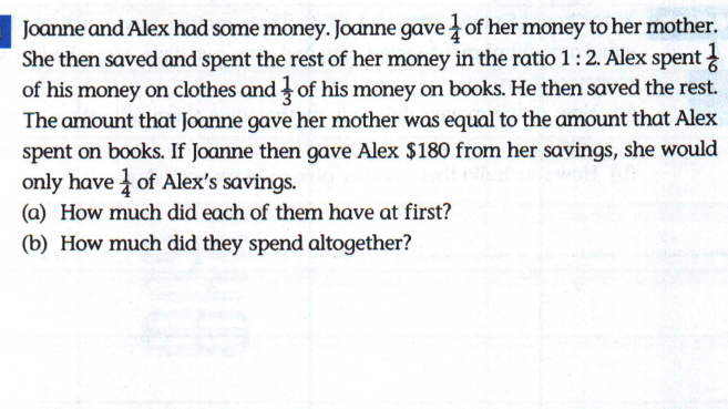 Joanne and Alex had some money. Joanne gave of her money to her mother.
She then saved and spent the rest of her money in the ratio 1:2. Alex spent
of his money on clothes and of his money on books. He then saved the rest.
The amount that Joanne gave her mother was equal to the amount that Alex
spent on books. If Joanne then gave Alex $180 from her savings, she would
only have of Alex's savings.
(a) How much did each of them have at first?
(b) How much did they spend altogether?
