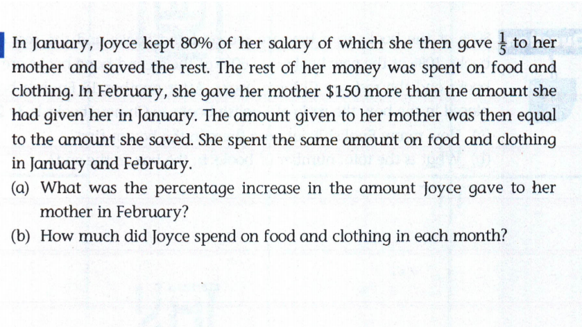 In January, Joyce kept 80% of her salary of which she then gave to her
mother and saved the rest. The rest of her money was spent on food and
clothing. In February, she gave her mother $150 more than tne amount she
had given her in January. The amount given to her mother was then equal
to the amount she saved. She spent the same amount on food and clothing
in January and February.
(a) What was the percentage increase in the amount Joyce gave to her
mother in February?
(b) How much did Joyce spend on food and clothing in each month?
