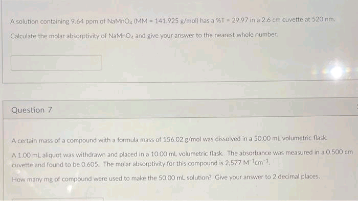 A solution containing 9.64 ppm of NaMnO4 (MM = 141.925 g/mol) has a %T-29.97 in a 2.6 cm cuvette at 520 nm.
Calculate the molar absorptivity of NaMnO4 and give your answer to the nearest whole number.
Question 7
A certain mass of a compound with a formula mass of 156.02 g/mol was dissolved in a 50.00 mL volumetric flask.
A 1.00 mL aliquot was withdrawn and placed in a 10.00 mL volumetric flask. The absorbance was measured in a 0.500 cm
cuvette and found to be 0.605. The molar absorptivity for this compound is 2.577 M-¹cm-¹.
How many mg of compound were used to make the 50.00 mL solution? Give your answer to 2 decimal places.