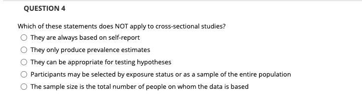 QUESTION 4
Which of these statements does NOT apply to cross-sectional studies?
They are always based on self-report
They only produce prevalence estimates
They can be appropriate for testing hypotheses
Participants may be selected by exposure status or as a sample of the entire population
The sample size is the total number of people on whom the data is based