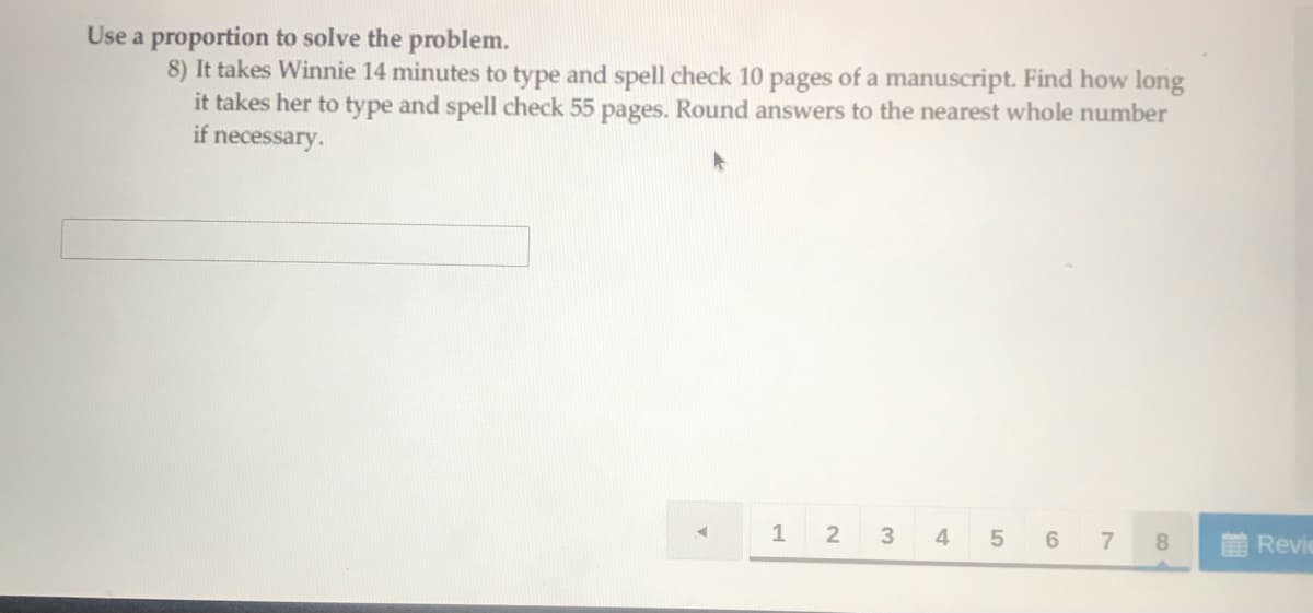 Use a proportion to solve the problem.
8) It takes Winnie 14 minutes to type and spell check 10 pages of a manuscript. Find how long
it takes her to type and spell check 55 pages. Round answers to the nearest whole number
if necessary.
1 2
3
4
7
8.
Revi
