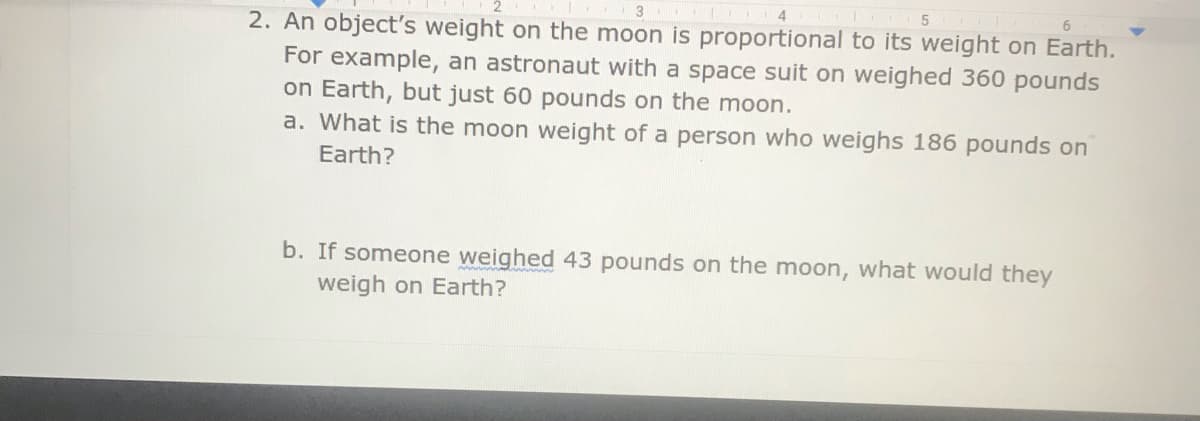 5
2. An object's weight on the moon is proportional to its weight on Earth.
For example, an astronaut with a space suit on weighed 360 pounds
on Earth, but just 60 pounds on the moon.
a. What is the moon weight of a person who weighs 186 pounds on
Earth?
b. If someone weighed 43 pounds on the moon, what would they
weigh on Earth?
