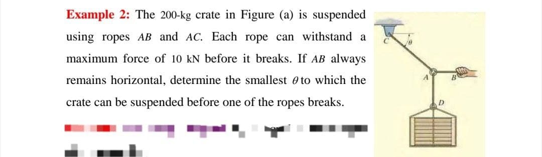 Example 2: The 200-kg crate in Figure (a) is suspended
using ropes AB and AC. Each rope can withstand a
maximum force of 10 kN before it breaks. If AB always
remains horizontal, determine the smallest e to which the
crate can be suspended before one of the
ropes
breaks.
