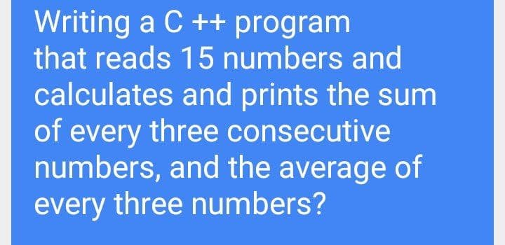 Writing a C ++ program
that reads 15 numbers and
calculates and prints the sum
of every three consecutive
numbers, and the average of
every three numbers?
