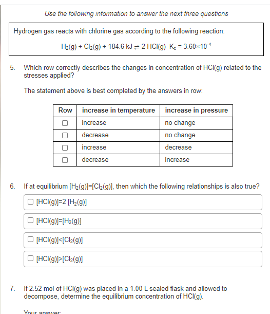 Use the following information to answer the next three questions
Hydrogen gas reacts with chlorine gas according to the following reaction:
H2(g) + Cl2(g) + 184.6 kJ = 2 HCI(g) Ke = 3.60×104
5. Which row correctly describes the changes in concentration of HCI(g) related to the
stresses applied?
The statement above is best completed by the answers in row.
Row increase in temperature increase in pressure
increase
no change
O decrease
O increase
no change
decrease
decrease
increase
6. If at equilibrium [H2(g)]=[Cl2(g)], then which the following relationships is also true?
O (HCI(g)]=2 [H2(g)]
O (HCI(g)]=[H2(g)]
O (HCI(g)]<[Cl2(g)I
O (HCI(g)]>[Cl2(g)]
7. If 2.52 mol of HCI(g) was placed in a 1.00 L sealed flask and allowed to
decompose, determine the equilibrium concentration of HCI(g).
Your answer
