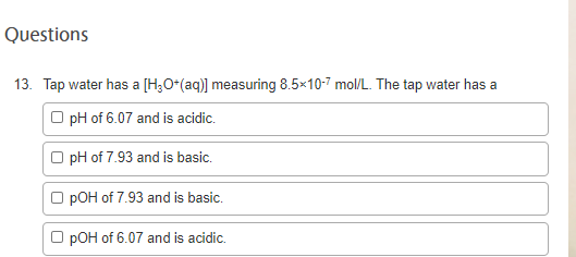 Questions
13. Tap water has a [H;O*(aq)] measuring 8.5×10-7 mol/L. The tap water has a
O pH of 6.07 and is acidic.
O pH of 7.93 and is basic.
pOH of 7.93 and is basic.
O pOH of 6.07 and is acidic.
