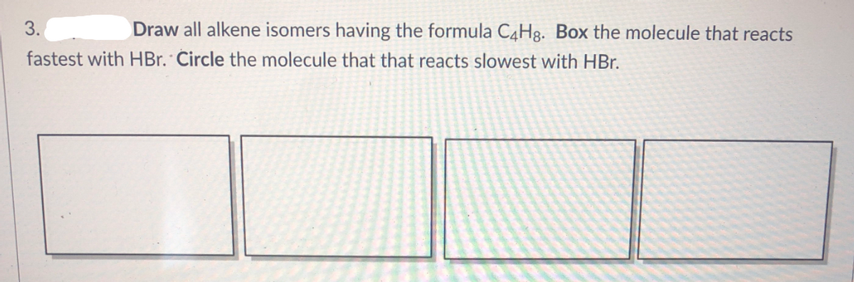 3.
Draw all alkene isomers having the formula C4H8. Box the molecule that reacts
fastest with HBr. Circle the molecule that that reacts slowest with HBr.
