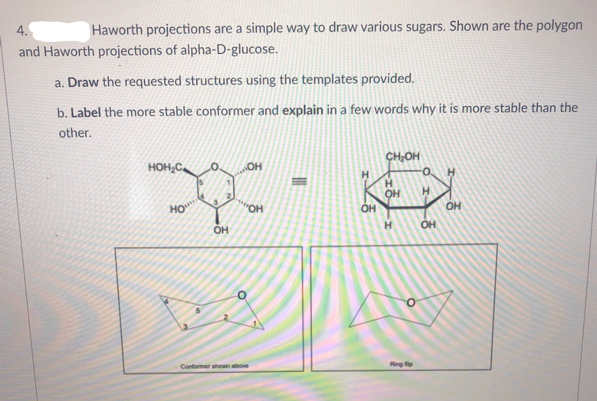 4.
Haworth projections are a simple way to draw various sugars. Shown are the polygon
and Haworth projections of alpha-D-glucose.
a. Draw the requested structures using the templates provided.
b. Label the more stable conformer and explain in a few words why it is more stable than the
other.
HOH2C
CH2OH
.O.
O.
H.
H.
OH
HO
HO..
OH
OH
H
OH
3
Conformer shown above
Ring flip
