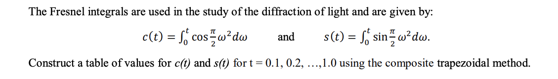 The Fresnel integrals are used in the study of the diffraction of light and are given by:
c(t) = f, cos w²dw
s(t) = f sin w²dw.
and
Construct a table of values for c(t) and s(t) for t= 0.1, 0.2, ...,1.0 using the composite trapezoidal method.
