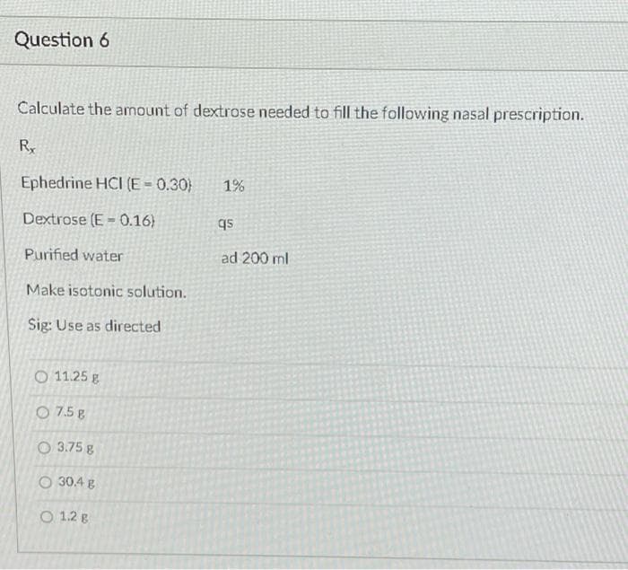 Question 6
Calculate the amount of dextrose needed to fiIl the following nasal prescription.
Ry
Ephedrine HCI (E = 0.30)
1%
Dextrose (E = 0.16)
qs
Purified water
ad 200 ml
Make isotonic solution.
Sig: Use as directed
O 11.25 g
O 7.5 g
O 3.75 g
O 30.4 g
O 1.2 g
