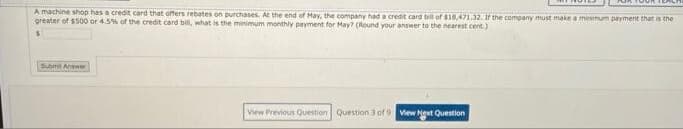 A machine shop has a credit card that offers rebates on purchases. At the end of May, the company had a credit card bil of $18,471.32. If the company must make a minmum payment that is the
greater of $500 or 4.5% of the credit card bill, what is the minimum monthly payment for May? (Round your answer to the nearest cent.)
Submt Answer
View Previous Question Question 3 of 9 View Next Question
