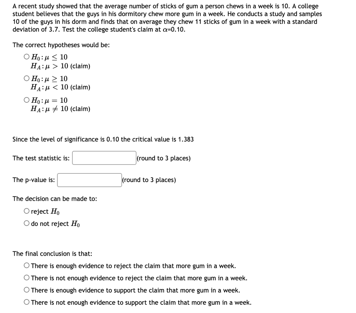 A recent study showed that the average number of sticks of gum a person chews in a week is 10. A college
student believes that the guys in his dormitory chew more gum in a week. He conducts a study and samples
10 of the guys in his dorm and finds that on average they chew 11 sticks of gum in a week with a standard
deviation of 3.7. Test the college student's claim at a=0.10.
The correct hypotheses would be:
Ο Η: μ < 10
HA:u > 10 (claim)
Ο Η0: μ Σ 10
HA:µ < 10 (claim)
Ο Η: μ = 10
HA:µ + 10 (claim)
Since the level of significance is 0.10 the critical value is 1.383
The test statistic is:
(round to 3 places)
The p-value is:
(round to 3 places)
The decision can be made to:
O reject Ho
O do not reject Ho
The final conclusion is that:
O There is enough evidence to reject the claim that more gum in a week.
O There is not enough evidence to reject the claim that more gum in a week.
O There is enough evidence to support the claim that more gum in a week.
O There is not enough evidence to support the claim that more gum in a week.
