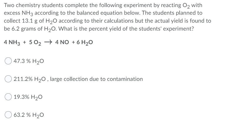Two chemistry students complete the following experiment by reacting O2 with
excess NH3 according to the balanced equation below. The students planned to
collect 13.1 g of H2O according to their calculations but the actual yield is found to
be 6.2 grams of H2O. What is the percent yield of the students' experiment?
4 NH3 + 5 02 → 4 NO + 6 H20
47.3 % H2O
211.2% H20 , large collection due to contamination
19.3% H2O
63.2 % H2O
