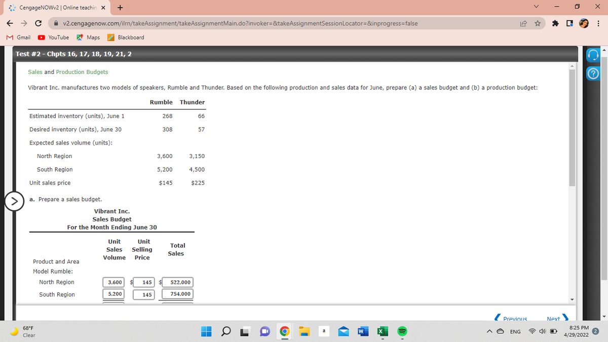 +
ㅁ
← → C
v2.cengagenow.com/ilrn/takeAssignment/takeAssignment Main.do?invoker=&takeAssignmentSession Locator=&inprogress=false
M Gmail ► YouTube
Maps
Blackboard
Test #2 - Chpts 16, 17, 18, 19, 21, 2
Sales and Production Budgets
Vibrant Inc. manufactures two models of speakers, Rumble and Thunder. Based on the following production and sales data for June, prepare (a) a sales budget and (b) a production budget:
Rumble Thunder
Estimated inventory (units), June 1
268
66
Desired inventory (units), June 30
308
57
Expected sales volume (units):
North Region
3,600
3,150
South Region
5,200
4,500
Unit sales price
$145
$225
a. Prepare a sales budget.
Product and Area
Model Rumble:
North Region
South Region
Previous
W
CengageNOWv2 | Online teachin x
>
68°F
Clear
Vibrant Inc.
Sales Budget
For the Month Ending June 30
Unit
Unit
Sales Selling
Volume Price
3,600
145
145
5,200
Total
Sales
522,000
754.000
■
A ENG
Next
O
8:25 PM
4/29/2022
x
: