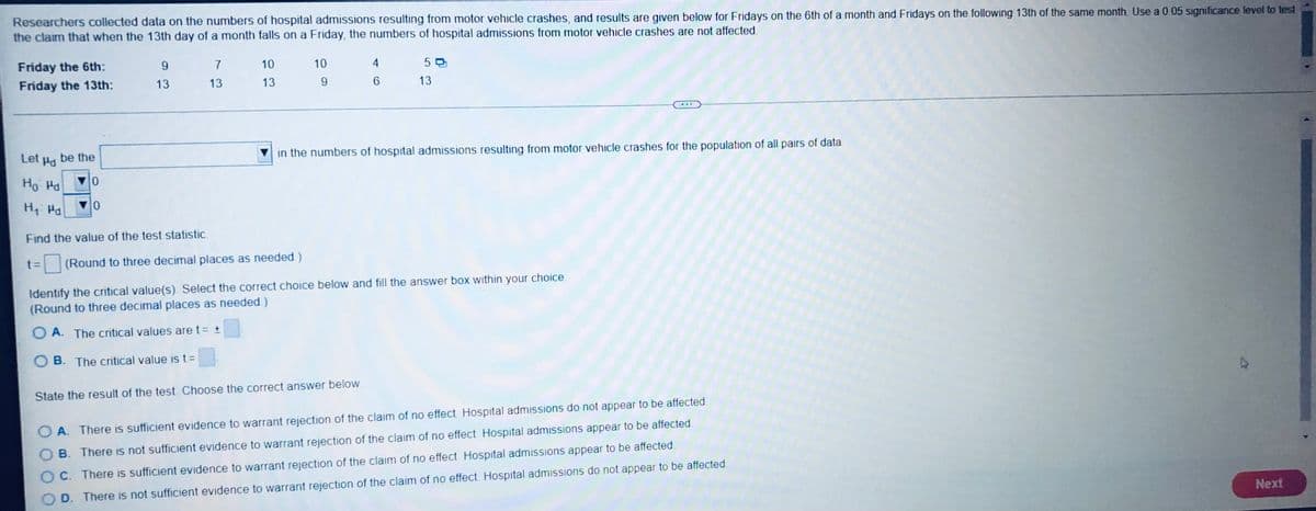 Researchers collected data on the numbers of hospital admissions resulting from motor vehicle crashes, and results are given below for Fridays on the 6th of a month and Fridays on the following 13th of the same month. Use a 0.05 significance level to test
the claim that when the 13th day of a month falls on a Friday, the numbers of hospital admissions from motor vehicle crashes are not affected.
Friday the 6th:
9
7
10
10
4
50
13
Friday the 13th:
13
13
13
9
6
Let
Pd
be the
in the numbers of hospital admissions resulting from motor vehicle crashes for the population of all pairs of data.
Ho Ha
0
H₁: Md
0
Find the value of the test statistic.
t= (Round to three decimal places as needed.)
Identify the critical value(s). Select the correct choice below and fill the answer box within your choice.
(Round to three decimal places as needed.)
OA. The critical values are t = ±
OB. The critical value is t =
State the result of the test. Choose the correct answer below
OA. There is sufficient evidence to warrant rejection of the claim of no effect. Hospital admissions do not appear to be affected.
B. There is not sufficient evidence to warrant rejection of the claim of no effect. Hospital admissions appear to be affected.
OC. There is sufficient evidence to warrant rejection of the claim of no effect. Hospital admissions appear to be affected.
D. There is not sufficient evidence to warrant rejection of the claim of no effect. Hospital admissions do not appear to be affected
Next