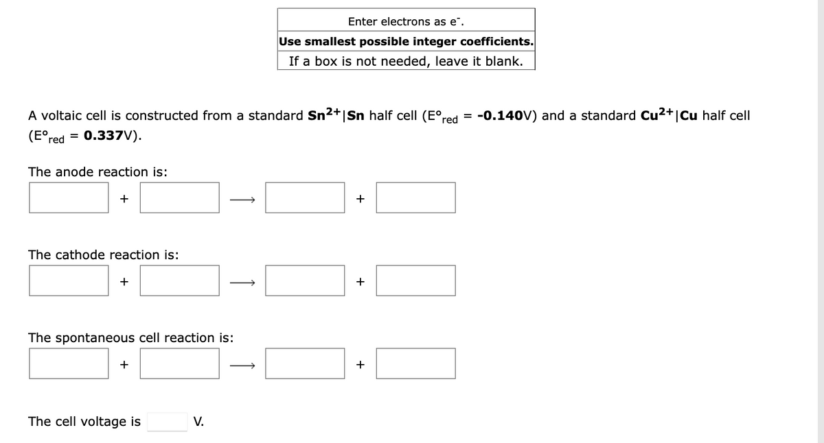 Enter electrons as e".
Use smallest possible integer coefficients.
If a box is not needed, leave it blank.
A voltaic cell is constructed from a standard Sn2+|Sn half cell (E°red
-0.140V) and a standard Cu2+|Cu half cell
(E°,
0.337V).
%3D
red
The anode reaction is:
+
+
The cathode reaction is:
+
+
The spontaneous cell reaction is:
+
+
The cell voltage is
V.
