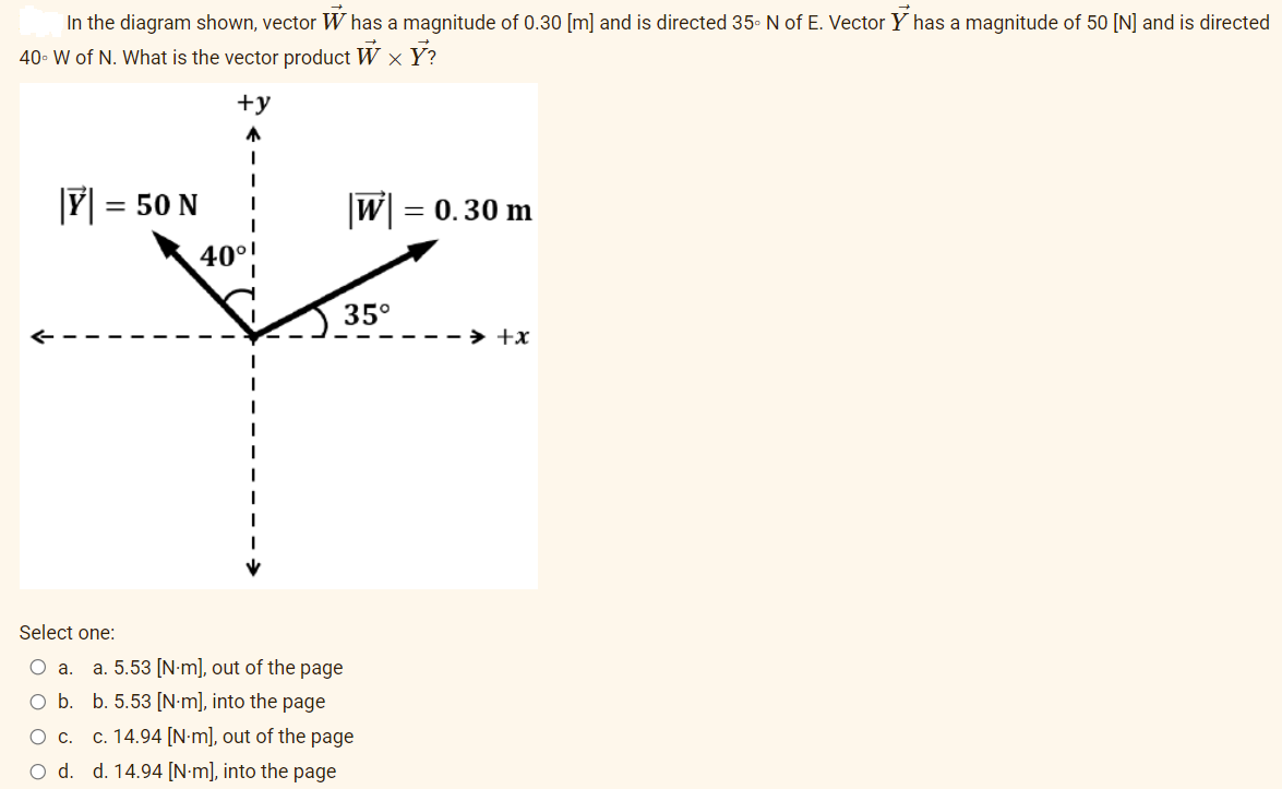 In the diagram shown, vector W has a magnitude of 0.30 [m] and is directed 35. N of E. Vector Y has a magnitude of 50 [N] and is directed
40- W of N. What is the vector product W x Y?
+y
= 50 N
|W|
= 0.30 m
40°1
35°
> +x
Şelect one:
O a.
a. 5.53 [N-m], out of the page
O b. b. 5.53 [N•m], into the page
Ос.
c. 14.94 [N-m], out of the page
O d. d. 14.94 [N•m], into the page
