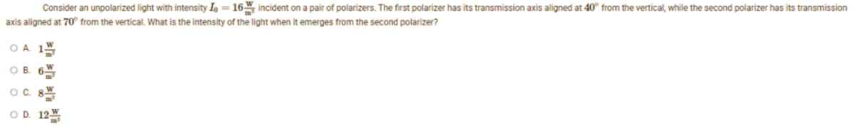 Consider an unpolarized light with intensity In = 16 incident on a pair of polarizers. The first polarizer has its transmission axis aligned at 40" from the vertical, while the second polarizer has its transmission
axis aligned at 70° from the vertical. What is the intensity of the light when it emerges from the second polarizer?
O A
OB. 6W
OC. 8
OD. 12