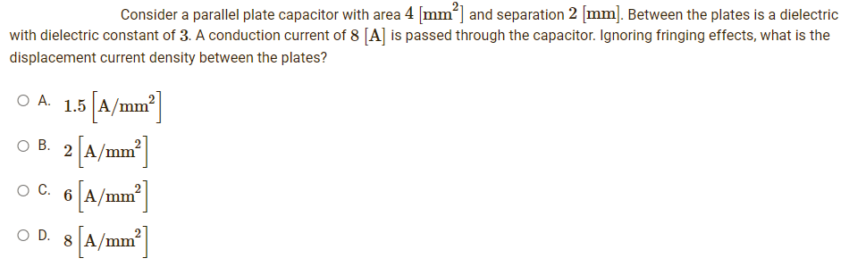 Consider a parallel plate capacitor with area 4 [mm²] and separation 2 [mm]. Between the plates is a dielectric
with dielectric constant of 3. A conduction current of 8 [A] is passed through the capacitor. Ignoring fringing effects, what is the
displacement current density between the plates?
O A.
1.5 [A/mm²]
O B. 2
○ C. 6 [A/mm²]
8 [A/mm²]
O D.