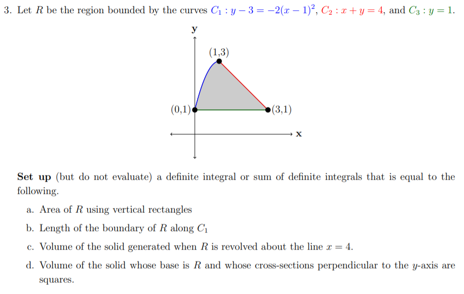 3. Let R be the region bounded by the curves C1 : y – 3 = -2(x – 1)², C2 : x + y = 4, and C3 : y = 1.
y
(1,3)
(0,1)
(3,1)
Set up (but do not evaluate) a definite integral or sum of definite integrals that is equal to the
following.
a. Area of R using vertical rectangles
b. Length of the boundary of R along C1
c. Volume of the solid generated when R is revolved about the line x = 4.
d. Volume of the solid whose base is R and whose cross-sections perpendicular to the y-axis are
squares.
