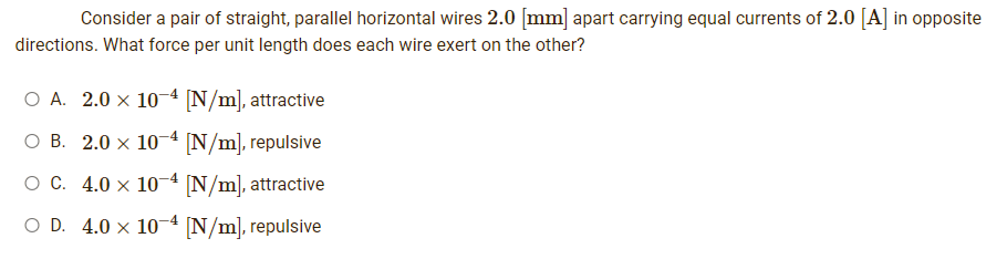 Consider a pair of straight, parallel horizontal wires 2.0 [mm] apart carrying equal currents of 2.0 [A] in opposite
directions. What force per unit length does each wire exert on the other?
O A. 2.0 x 10-4 [N/m], attractive
O B. 2.0 x 10-4 [N/m], repulsive
O C. 4.0 x 10-4 [N/m], attractive
O D. 4.0 x 10-4 [N/m], repulsive