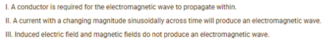 I. A conductor is required for the electromagnetic wave to propagate within.
II. A current with a changing magnitude sinusoidally across time will produce an electromagnetic wave.
III. Induced electric field and magnetic fields do not produce an electromagnetic wave.