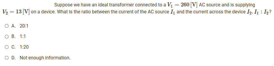 Suppose we have an ideal transformer connected to a V₁ = 260 [V] AC source and is supplying
V₂ = 13 [V] on a device. What is the ratio between the current of the AC source I₁ and the current across the device I2, I₁ = I2?
:
O A. 20:1
O B. 1:1
O C. 1:20
O D. Not enough information.